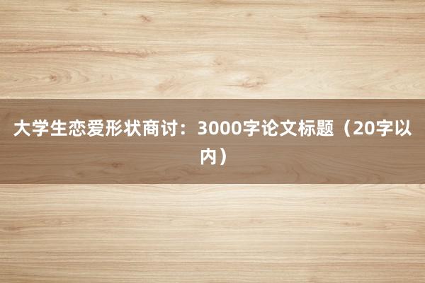 大学生恋爱形状商讨：3000字论文标题（20字以内）